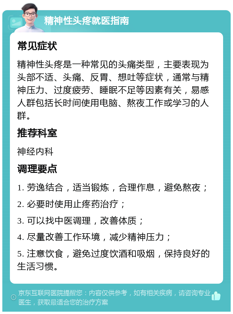 精神性头疼就医指南 常见症状 精神性头疼是一种常见的头痛类型，主要表现为头部不适、头痛、反胃、想吐等症状，通常与精神压力、过度疲劳、睡眠不足等因素有关，易感人群包括长时间使用电脑、熬夜工作或学习的人群。 推荐科室 神经内科 调理要点 1. 劳逸结合，适当锻炼，合理作息，避免熬夜； 2. 必要时使用止疼药治疗； 3. 可以找中医调理，改善体质； 4. 尽量改善工作环境，减少精神压力； 5. 注意饮食，避免过度饮酒和吸烟，保持良好的生活习惯。