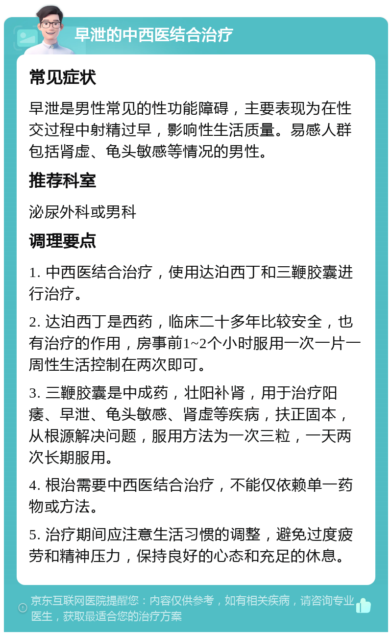 早泄的中西医结合治疗 常见症状 早泄是男性常见的性功能障碍，主要表现为在性交过程中射精过早，影响性生活质量。易感人群包括肾虚、龟头敏感等情况的男性。 推荐科室 泌尿外科或男科 调理要点 1. 中西医结合治疗，使用达泊西丁和三鞭胶囊进行治疗。 2. 达泊西丁是西药，临床二十多年比较安全，也有治疗的作用，房事前1~2个小时服用一次一片一周性生活控制在两次即可。 3. 三鞭胶囊是中成药，壮阳补肾，用于治疗阳痿、早泄、龟头敏感、肾虚等疾病，扶正固本，从根源解决问题，服用方法为一次三粒，一天两次长期服用。 4. 根治需要中西医结合治疗，不能仅依赖单一药物或方法。 5. 治疗期间应注意生活习惯的调整，避免过度疲劳和精神压力，保持良好的心态和充足的休息。