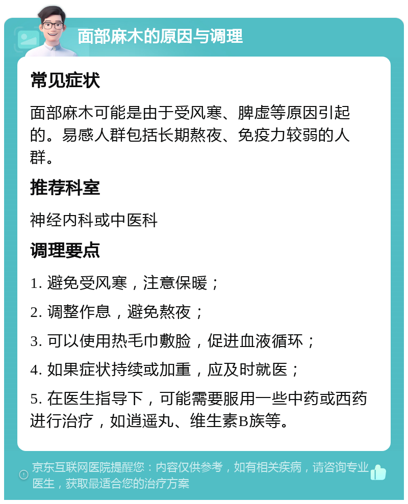 面部麻木的原因与调理 常见症状 面部麻木可能是由于受风寒、脾虚等原因引起的。易感人群包括长期熬夜、免疫力较弱的人群。 推荐科室 神经内科或中医科 调理要点 1. 避免受风寒，注意保暖； 2. 调整作息，避免熬夜； 3. 可以使用热毛巾敷脸，促进血液循环； 4. 如果症状持续或加重，应及时就医； 5. 在医生指导下，可能需要服用一些中药或西药进行治疗，如逍遥丸、维生素B族等。