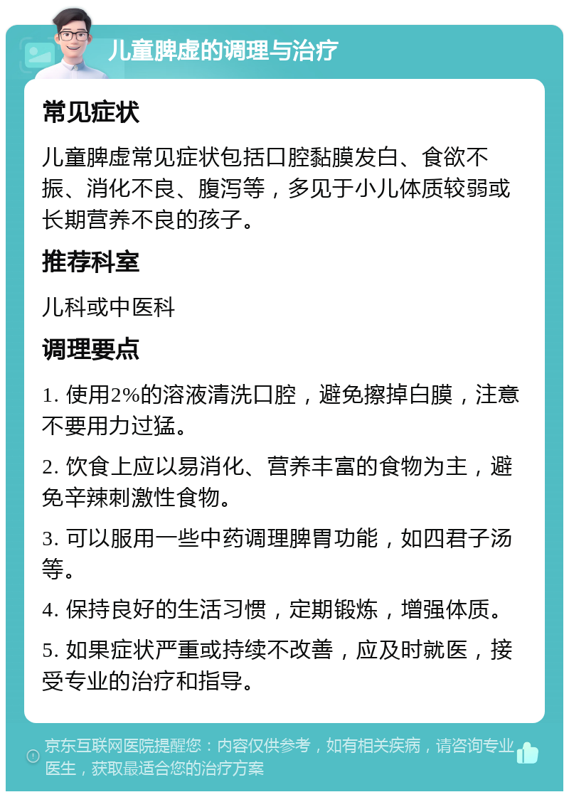 儿童脾虚的调理与治疗 常见症状 儿童脾虚常见症状包括口腔黏膜发白、食欲不振、消化不良、腹泻等，多见于小儿体质较弱或长期营养不良的孩子。 推荐科室 儿科或中医科 调理要点 1. 使用2%的溶液清洗口腔，避免擦掉白膜，注意不要用力过猛。 2. 饮食上应以易消化、营养丰富的食物为主，避免辛辣刺激性食物。 3. 可以服用一些中药调理脾胃功能，如四君子汤等。 4. 保持良好的生活习惯，定期锻炼，增强体质。 5. 如果症状严重或持续不改善，应及时就医，接受专业的治疗和指导。