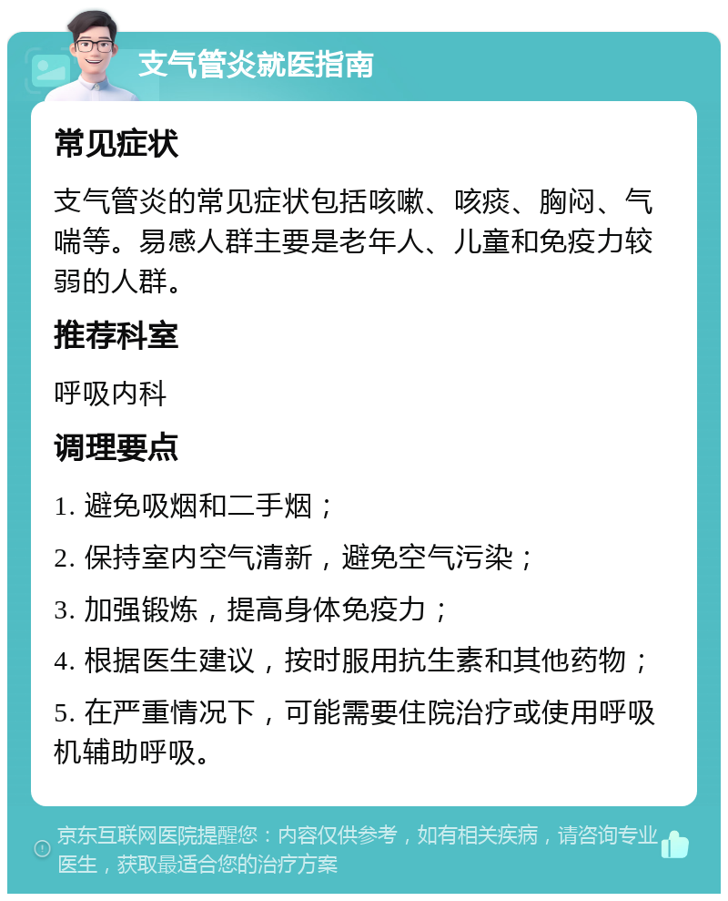 支气管炎就医指南 常见症状 支气管炎的常见症状包括咳嗽、咳痰、胸闷、气喘等。易感人群主要是老年人、儿童和免疫力较弱的人群。 推荐科室 呼吸内科 调理要点 1. 避免吸烟和二手烟； 2. 保持室内空气清新，避免空气污染； 3. 加强锻炼，提高身体免疫力； 4. 根据医生建议，按时服用抗生素和其他药物； 5. 在严重情况下，可能需要住院治疗或使用呼吸机辅助呼吸。