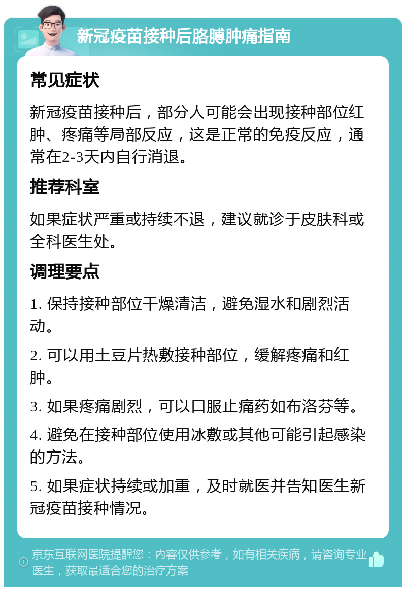 新冠疫苗接种后胳膊肿痛指南 常见症状 新冠疫苗接种后，部分人可能会出现接种部位红肿、疼痛等局部反应，这是正常的免疫反应，通常在2-3天内自行消退。 推荐科室 如果症状严重或持续不退，建议就诊于皮肤科或全科医生处。 调理要点 1. 保持接种部位干燥清洁，避免湿水和剧烈活动。 2. 可以用土豆片热敷接种部位，缓解疼痛和红肿。 3. 如果疼痛剧烈，可以口服止痛药如布洛芬等。 4. 避免在接种部位使用冰敷或其他可能引起感染的方法。 5. 如果症状持续或加重，及时就医并告知医生新冠疫苗接种情况。