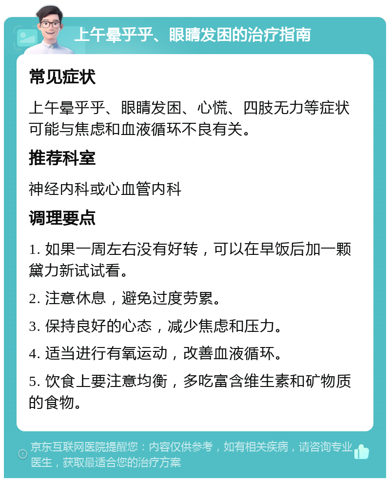 上午晕乎乎、眼睛发困的治疗指南 常见症状 上午晕乎乎、眼睛发困、心慌、四肢无力等症状可能与焦虑和血液循环不良有关。 推荐科室 神经内科或心血管内科 调理要点 1. 如果一周左右没有好转，可以在早饭后加一颗黛力新试试看。 2. 注意休息，避免过度劳累。 3. 保持良好的心态，减少焦虑和压力。 4. 适当进行有氧运动，改善血液循环。 5. 饮食上要注意均衡，多吃富含维生素和矿物质的食物。