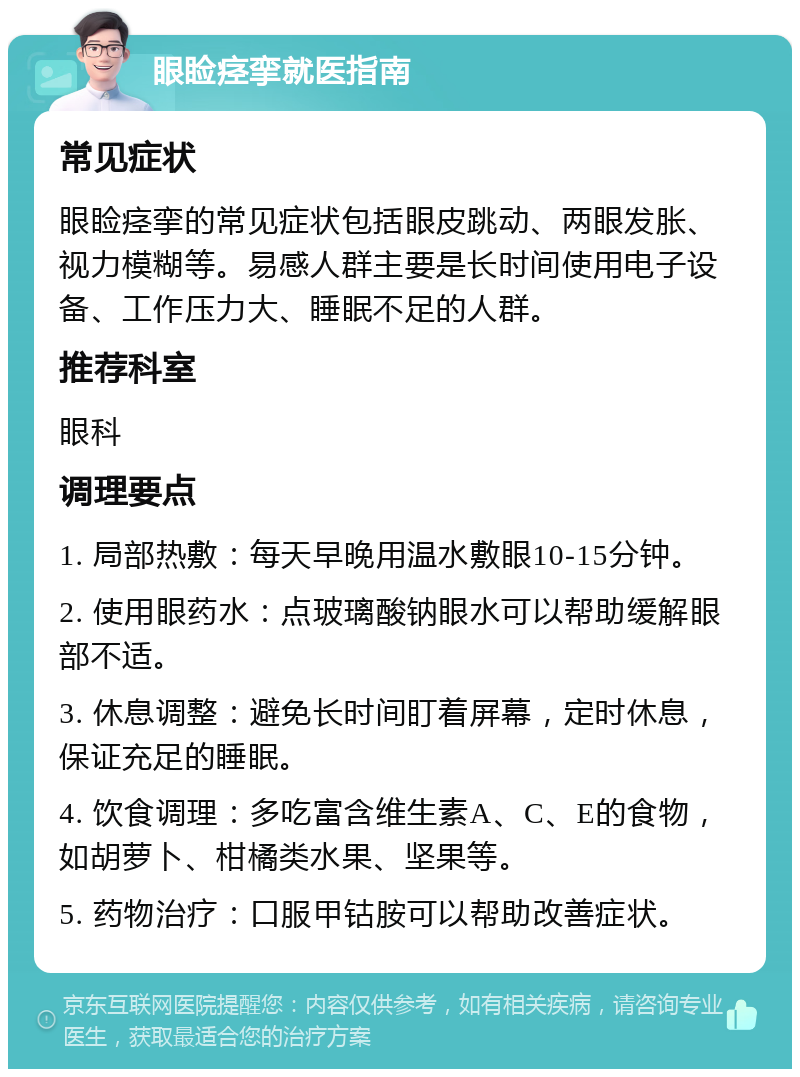 眼睑痉挛就医指南 常见症状 眼睑痉挛的常见症状包括眼皮跳动、两眼发胀、视力模糊等。易感人群主要是长时间使用电子设备、工作压力大、睡眠不足的人群。 推荐科室 眼科 调理要点 1. 局部热敷：每天早晚用温水敷眼10-15分钟。 2. 使用眼药水：点玻璃酸钠眼水可以帮助缓解眼部不适。 3. 休息调整：避免长时间盯着屏幕，定时休息，保证充足的睡眠。 4. 饮食调理：多吃富含维生素A、C、E的食物，如胡萝卜、柑橘类水果、坚果等。 5. 药物治疗：口服甲钴胺可以帮助改善症状。