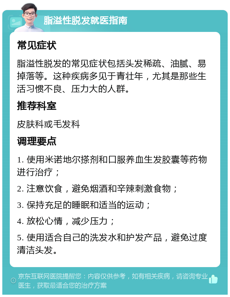 脂溢性脱发就医指南 常见症状 脂溢性脱发的常见症状包括头发稀疏、油腻、易掉落等。这种疾病多见于青壮年，尤其是那些生活习惯不良、压力大的人群。 推荐科室 皮肤科或毛发科 调理要点 1. 使用米诺地尔搽剂和口服养血生发胶囊等药物进行治疗； 2. 注意饮食，避免烟酒和辛辣刺激食物； 3. 保持充足的睡眠和适当的运动； 4. 放松心情，减少压力； 5. 使用适合自己的洗发水和护发产品，避免过度清洁头发。