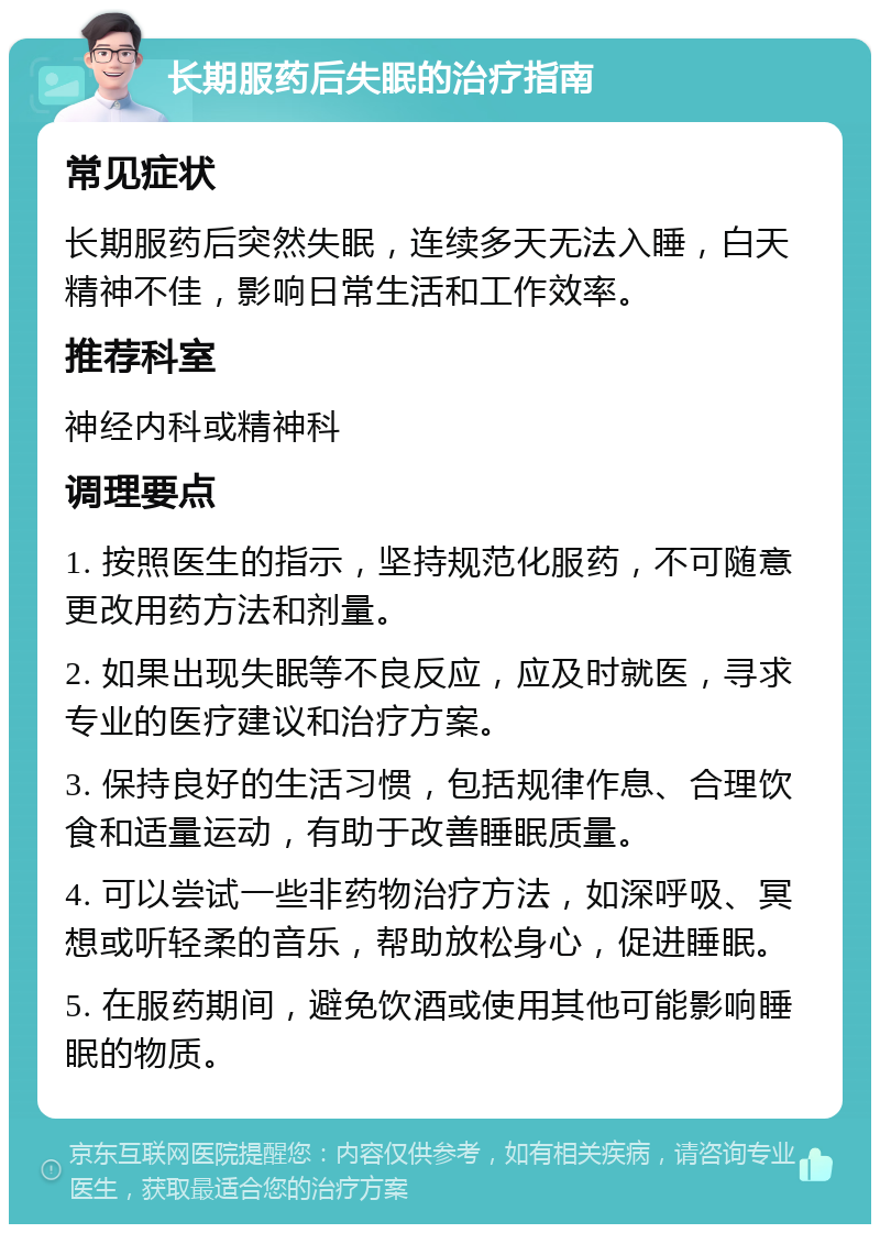 长期服药后失眠的治疗指南 常见症状 长期服药后突然失眠，连续多天无法入睡，白天精神不佳，影响日常生活和工作效率。 推荐科室 神经内科或精神科 调理要点 1. 按照医生的指示，坚持规范化服药，不可随意更改用药方法和剂量。 2. 如果出现失眠等不良反应，应及时就医，寻求专业的医疗建议和治疗方案。 3. 保持良好的生活习惯，包括规律作息、合理饮食和适量运动，有助于改善睡眠质量。 4. 可以尝试一些非药物治疗方法，如深呼吸、冥想或听轻柔的音乐，帮助放松身心，促进睡眠。 5. 在服药期间，避免饮酒或使用其他可能影响睡眠的物质。