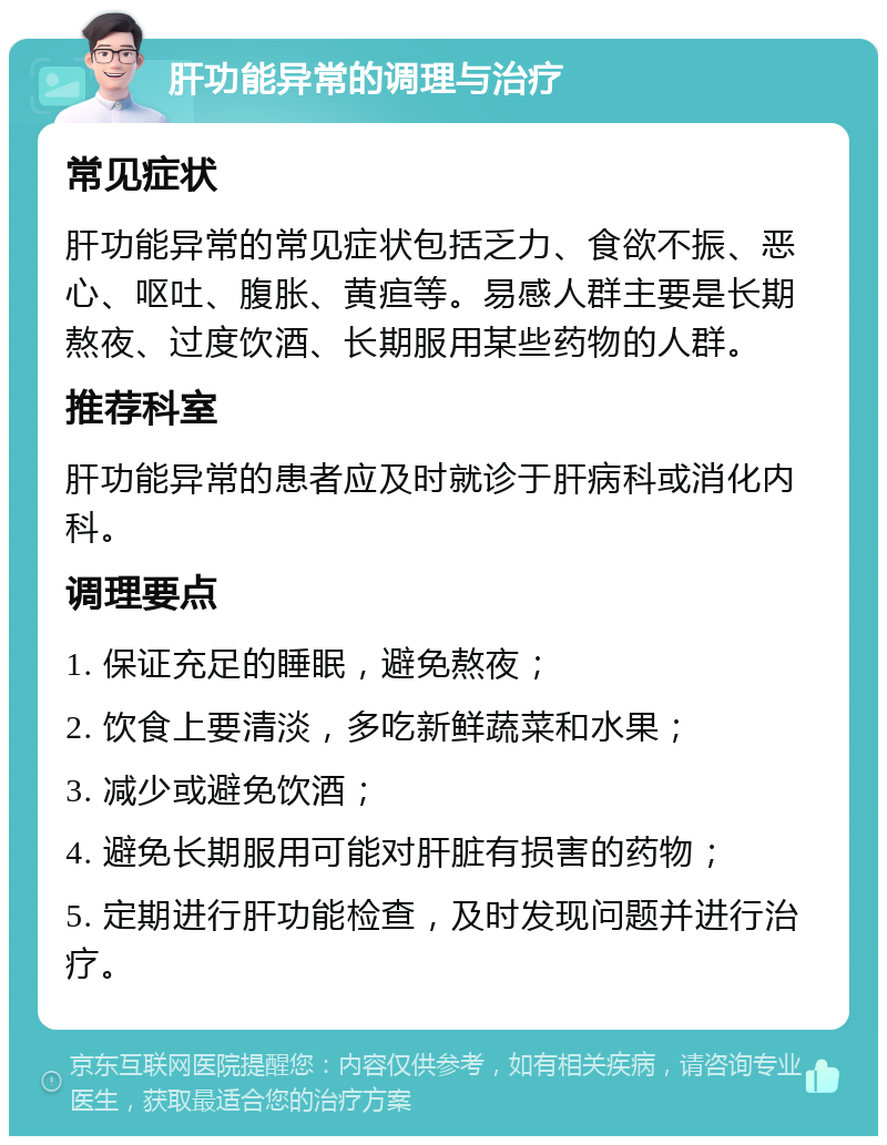 肝功能异常的调理与治疗 常见症状 肝功能异常的常见症状包括乏力、食欲不振、恶心、呕吐、腹胀、黄疸等。易感人群主要是长期熬夜、过度饮酒、长期服用某些药物的人群。 推荐科室 肝功能异常的患者应及时就诊于肝病科或消化内科。 调理要点 1. 保证充足的睡眠，避免熬夜； 2. 饮食上要清淡，多吃新鲜蔬菜和水果； 3. 减少或避免饮酒； 4. 避免长期服用可能对肝脏有损害的药物； 5. 定期进行肝功能检查，及时发现问题并进行治疗。