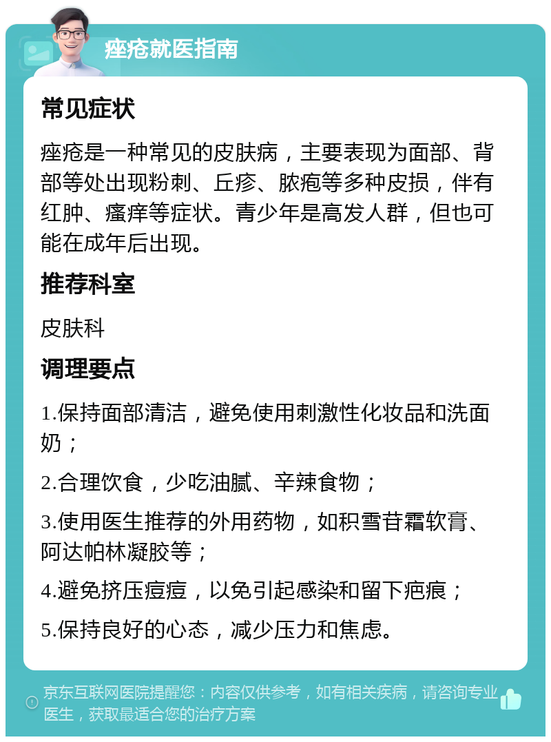 痤疮就医指南 常见症状 痤疮是一种常见的皮肤病，主要表现为面部、背部等处出现粉刺、丘疹、脓疱等多种皮损，伴有红肿、瘙痒等症状。青少年是高发人群，但也可能在成年后出现。 推荐科室 皮肤科 调理要点 1.保持面部清洁，避免使用刺激性化妆品和洗面奶； 2.合理饮食，少吃油腻、辛辣食物； 3.使用医生推荐的外用药物，如积雪苷霜软膏、阿达帕林凝胶等； 4.避免挤压痘痘，以免引起感染和留下疤痕； 5.保持良好的心态，减少压力和焦虑。