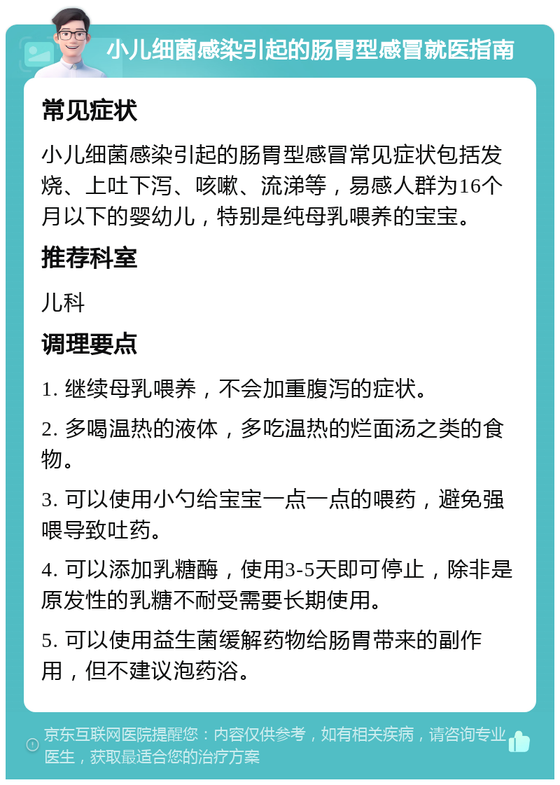 小儿细菌感染引起的肠胃型感冒就医指南 常见症状 小儿细菌感染引起的肠胃型感冒常见症状包括发烧、上吐下泻、咳嗽、流涕等，易感人群为16个月以下的婴幼儿，特别是纯母乳喂养的宝宝。 推荐科室 儿科 调理要点 1. 继续母乳喂养，不会加重腹泻的症状。 2. 多喝温热的液体，多吃温热的烂面汤之类的食物。 3. 可以使用小勺给宝宝一点一点的喂药，避免强喂导致吐药。 4. 可以添加乳糖酶，使用3-5天即可停止，除非是原发性的乳糖不耐受需要长期使用。 5. 可以使用益生菌缓解药物给肠胃带来的副作用，但不建议泡药浴。