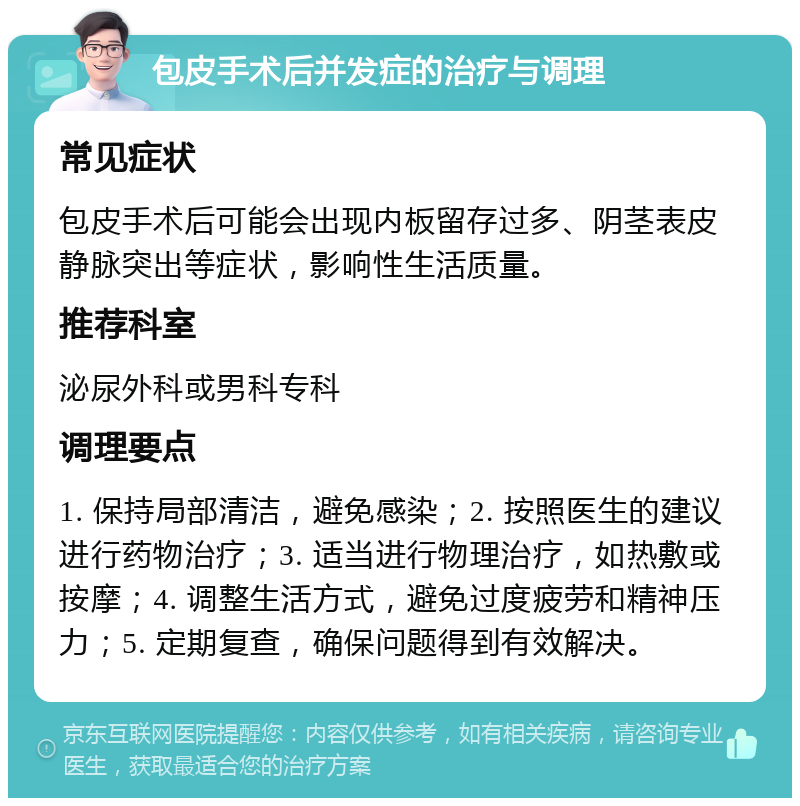 包皮手术后并发症的治疗与调理 常见症状 包皮手术后可能会出现内板留存过多、阴茎表皮静脉突出等症状，影响性生活质量。 推荐科室 泌尿外科或男科专科 调理要点 1. 保持局部清洁，避免感染；2. 按照医生的建议进行药物治疗；3. 适当进行物理治疗，如热敷或按摩；4. 调整生活方式，避免过度疲劳和精神压力；5. 定期复查，确保问题得到有效解决。