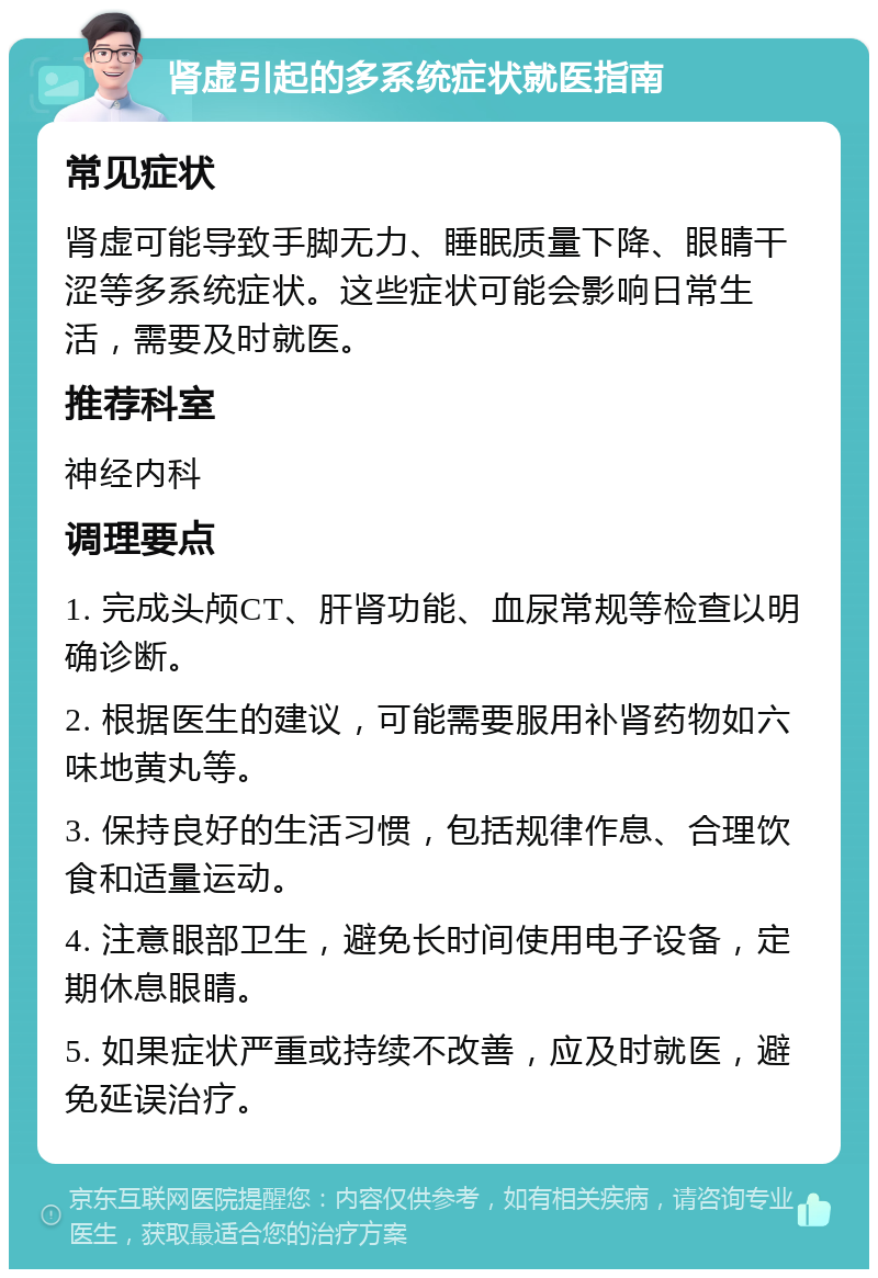 肾虚引起的多系统症状就医指南 常见症状 肾虚可能导致手脚无力、睡眠质量下降、眼睛干涩等多系统症状。这些症状可能会影响日常生活，需要及时就医。 推荐科室 神经内科 调理要点 1. 完成头颅CT、肝肾功能、血尿常规等检查以明确诊断。 2. 根据医生的建议，可能需要服用补肾药物如六味地黄丸等。 3. 保持良好的生活习惯，包括规律作息、合理饮食和适量运动。 4. 注意眼部卫生，避免长时间使用电子设备，定期休息眼睛。 5. 如果症状严重或持续不改善，应及时就医，避免延误治疗。