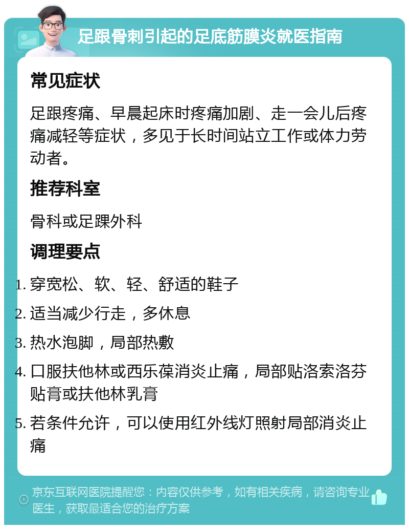 足跟骨刺引起的足底筋膜炎就医指南 常见症状 足跟疼痛、早晨起床时疼痛加剧、走一会儿后疼痛减轻等症状，多见于长时间站立工作或体力劳动者。 推荐科室 骨科或足踝外科 调理要点 穿宽松、软、轻、舒适的鞋子 适当减少行走，多休息 热水泡脚，局部热敷 口服扶他林或西乐葆消炎止痛，局部贴洛索洛芬贴膏或扶他林乳膏 若条件允许，可以使用红外线灯照射局部消炎止痛