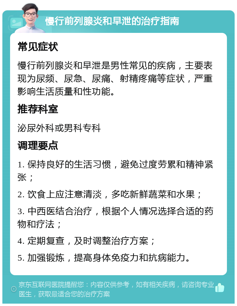 慢行前列腺炎和早泄的治疗指南 常见症状 慢行前列腺炎和早泄是男性常见的疾病，主要表现为尿频、尿急、尿痛、射精疼痛等症状，严重影响生活质量和性功能。 推荐科室 泌尿外科或男科专科 调理要点 1. 保持良好的生活习惯，避免过度劳累和精神紧张； 2. 饮食上应注意清淡，多吃新鲜蔬菜和水果； 3. 中西医结合治疗，根据个人情况选择合适的药物和疗法； 4. 定期复查，及时调整治疗方案； 5. 加强锻炼，提高身体免疫力和抗病能力。