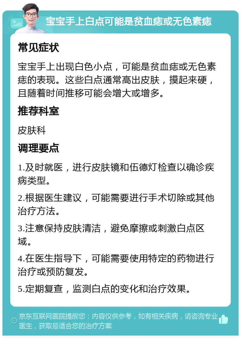 宝宝手上白点可能是贫血痣或无色素痣 常见症状 宝宝手上出现白色小点，可能是贫血痣或无色素痣的表现。这些白点通常高出皮肤，摸起来硬，且随着时间推移可能会增大或增多。 推荐科室 皮肤科 调理要点 1.及时就医，进行皮肤镜和伍德灯检查以确诊疾病类型。 2.根据医生建议，可能需要进行手术切除或其他治疗方法。 3.注意保持皮肤清洁，避免摩擦或刺激白点区域。 4.在医生指导下，可能需要使用特定的药物进行治疗或预防复发。 5.定期复查，监测白点的变化和治疗效果。