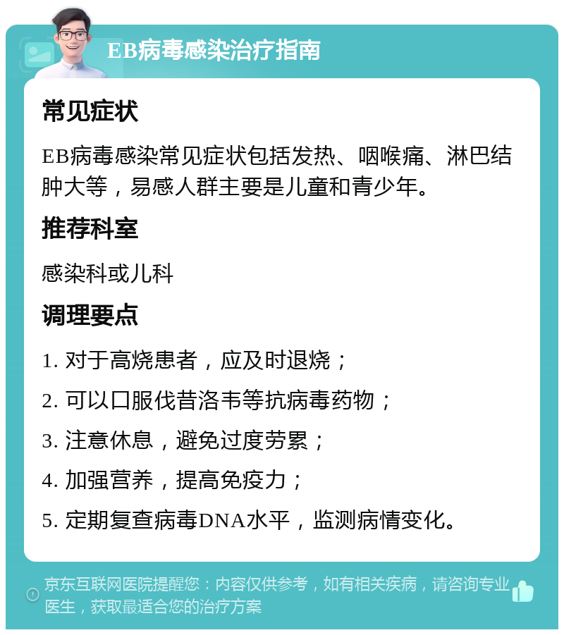 EB病毒感染治疗指南 常见症状 EB病毒感染常见症状包括发热、咽喉痛、淋巴结肿大等，易感人群主要是儿童和青少年。 推荐科室 感染科或儿科 调理要点 1. 对于高烧患者，应及时退烧； 2. 可以口服伐昔洛韦等抗病毒药物； 3. 注意休息，避免过度劳累； 4. 加强营养，提高免疫力； 5. 定期复查病毒DNA水平，监测病情变化。