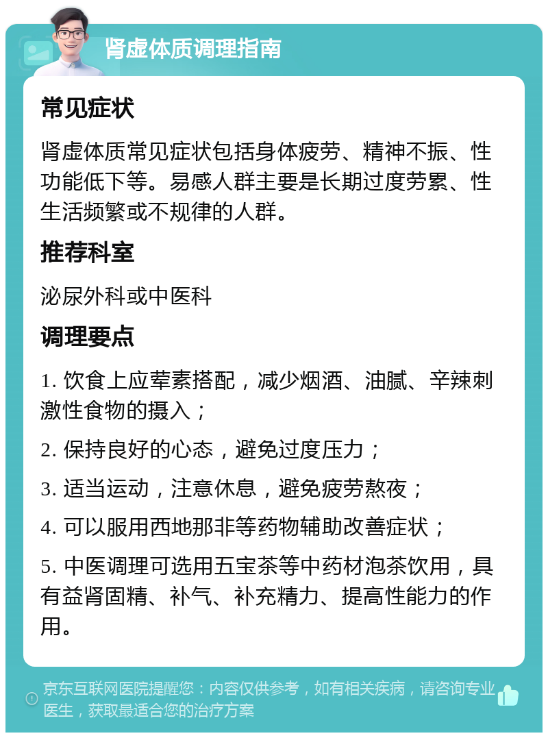 肾虚体质调理指南 常见症状 肾虚体质常见症状包括身体疲劳、精神不振、性功能低下等。易感人群主要是长期过度劳累、性生活频繁或不规律的人群。 推荐科室 泌尿外科或中医科 调理要点 1. 饮食上应荤素搭配，减少烟酒、油腻、辛辣刺激性食物的摄入； 2. 保持良好的心态，避免过度压力； 3. 适当运动，注意休息，避免疲劳熬夜； 4. 可以服用西地那非等药物辅助改善症状； 5. 中医调理可选用五宝茶等中药材泡茶饮用，具有益肾固精、补气、补充精力、提高性能力的作用。