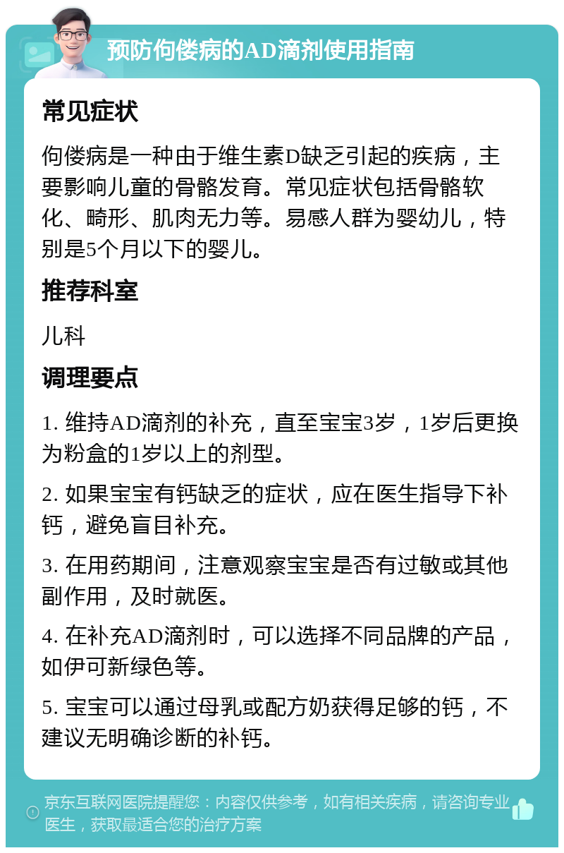 预防佝偻病的AD滴剂使用指南 常见症状 佝偻病是一种由于维生素D缺乏引起的疾病，主要影响儿童的骨骼发育。常见症状包括骨骼软化、畸形、肌肉无力等。易感人群为婴幼儿，特别是5个月以下的婴儿。 推荐科室 儿科 调理要点 1. 维持AD滴剂的补充，直至宝宝3岁，1岁后更换为粉盒的1岁以上的剂型。 2. 如果宝宝有钙缺乏的症状，应在医生指导下补钙，避免盲目补充。 3. 在用药期间，注意观察宝宝是否有过敏或其他副作用，及时就医。 4. 在补充AD滴剂时，可以选择不同品牌的产品，如伊可新绿色等。 5. 宝宝可以通过母乳或配方奶获得足够的钙，不建议无明确诊断的补钙。