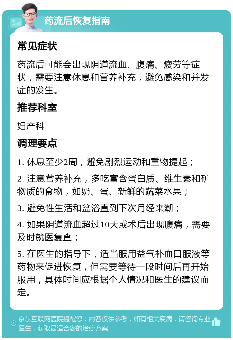 药流后恢复指南 常见症状 药流后可能会出现阴道流血、腹痛、疲劳等症状，需要注意休息和营养补充，避免感染和并发症的发生。 推荐科室 妇产科 调理要点 1. 休息至少2周，避免剧烈运动和重物提起； 2. 注意营养补充，多吃富含蛋白质、维生素和矿物质的食物，如奶、蛋、新鲜的蔬菜水果； 3. 避免性生活和盆浴直到下次月经来潮； 4. 如果阴道流血超过10天或术后出现腹痛，需要及时就医复查； 5. 在医生的指导下，适当服用益气补血口服液等药物来促进恢复，但需要等待一段时间后再开始服用，具体时间应根据个人情况和医生的建议而定。