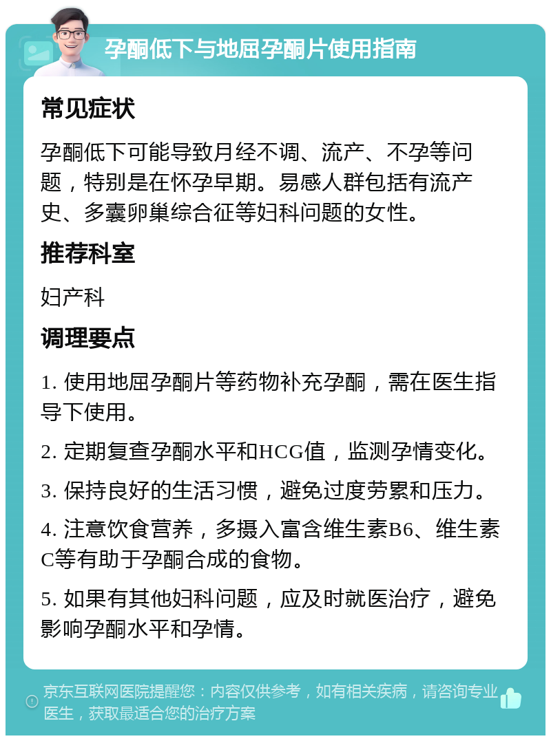 孕酮低下与地屈孕酮片使用指南 常见症状 孕酮低下可能导致月经不调、流产、不孕等问题，特别是在怀孕早期。易感人群包括有流产史、多囊卵巢综合征等妇科问题的女性。 推荐科室 妇产科 调理要点 1. 使用地屈孕酮片等药物补充孕酮，需在医生指导下使用。 2. 定期复查孕酮水平和HCG值，监测孕情变化。 3. 保持良好的生活习惯，避免过度劳累和压力。 4. 注意饮食营养，多摄入富含维生素B6、维生素C等有助于孕酮合成的食物。 5. 如果有其他妇科问题，应及时就医治疗，避免影响孕酮水平和孕情。