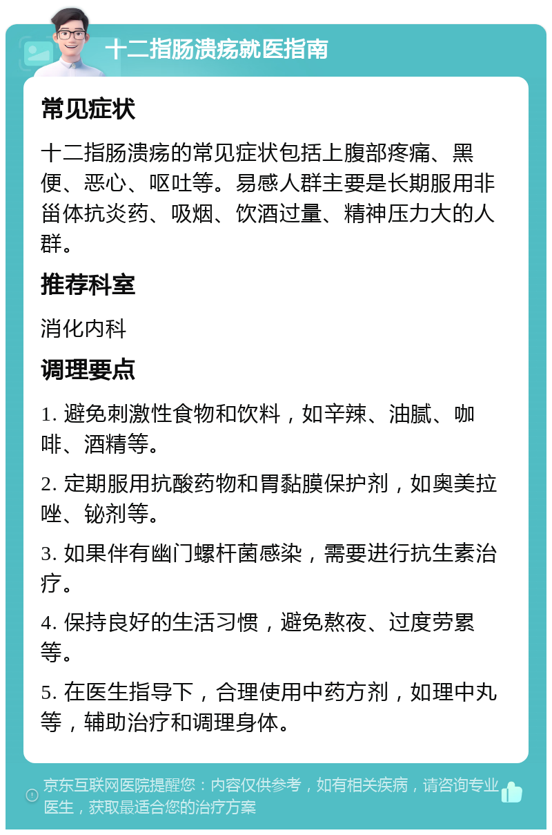 十二指肠溃疡就医指南 常见症状 十二指肠溃疡的常见症状包括上腹部疼痛、黑便、恶心、呕吐等。易感人群主要是长期服用非甾体抗炎药、吸烟、饮酒过量、精神压力大的人群。 推荐科室 消化内科 调理要点 1. 避免刺激性食物和饮料，如辛辣、油腻、咖啡、酒精等。 2. 定期服用抗酸药物和胃黏膜保护剂，如奥美拉唑、铋剂等。 3. 如果伴有幽门螺杆菌感染，需要进行抗生素治疗。 4. 保持良好的生活习惯，避免熬夜、过度劳累等。 5. 在医生指导下，合理使用中药方剂，如理中丸等，辅助治疗和调理身体。