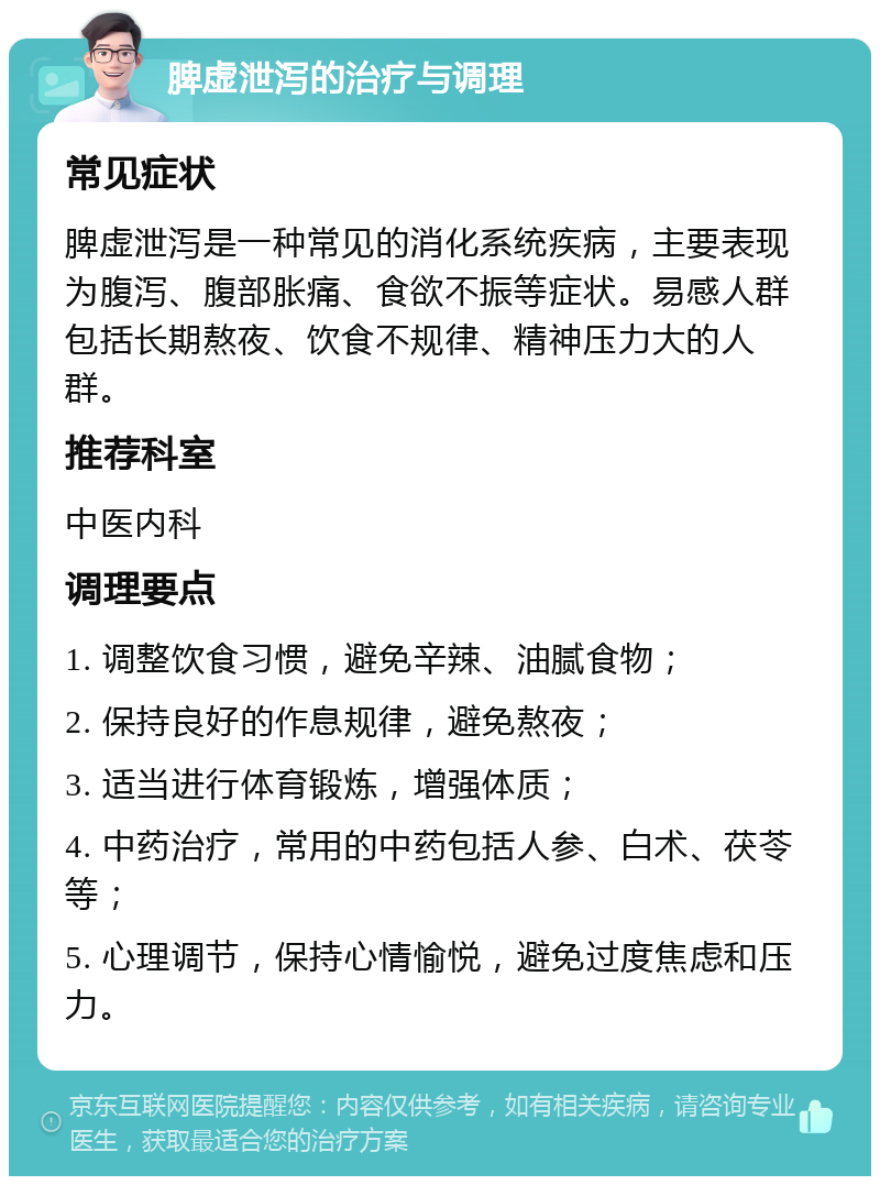 脾虚泄泻的治疗与调理 常见症状 脾虚泄泻是一种常见的消化系统疾病，主要表现为腹泻、腹部胀痛、食欲不振等症状。易感人群包括长期熬夜、饮食不规律、精神压力大的人群。 推荐科室 中医内科 调理要点 1. 调整饮食习惯，避免辛辣、油腻食物； 2. 保持良好的作息规律，避免熬夜； 3. 适当进行体育锻炼，增强体质； 4. 中药治疗，常用的中药包括人参、白术、茯苓等； 5. 心理调节，保持心情愉悦，避免过度焦虑和压力。