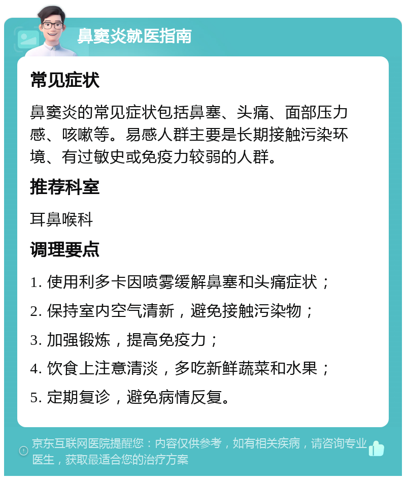 鼻窦炎就医指南 常见症状 鼻窦炎的常见症状包括鼻塞、头痛、面部压力感、咳嗽等。易感人群主要是长期接触污染环境、有过敏史或免疫力较弱的人群。 推荐科室 耳鼻喉科 调理要点 1. 使用利多卡因喷雾缓解鼻塞和头痛症状； 2. 保持室内空气清新，避免接触污染物； 3. 加强锻炼，提高免疫力； 4. 饮食上注意清淡，多吃新鲜蔬菜和水果； 5. 定期复诊，避免病情反复。