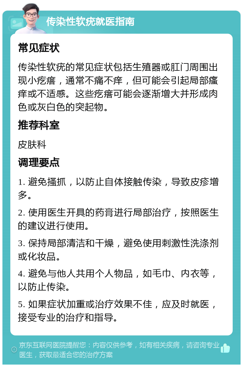 传染性软疣就医指南 常见症状 传染性软疣的常见症状包括生殖器或肛门周围出现小疙瘩，通常不痛不痒，但可能会引起局部瘙痒或不适感。这些疙瘩可能会逐渐增大并形成肉色或灰白色的突起物。 推荐科室 皮肤科 调理要点 1. 避免搔抓，以防止自体接触传染，导致皮疹增多。 2. 使用医生开具的药膏进行局部治疗，按照医生的建议进行使用。 3. 保持局部清洁和干燥，避免使用刺激性洗涤剂或化妆品。 4. 避免与他人共用个人物品，如毛巾、内衣等，以防止传染。 5. 如果症状加重或治疗效果不佳，应及时就医，接受专业的治疗和指导。