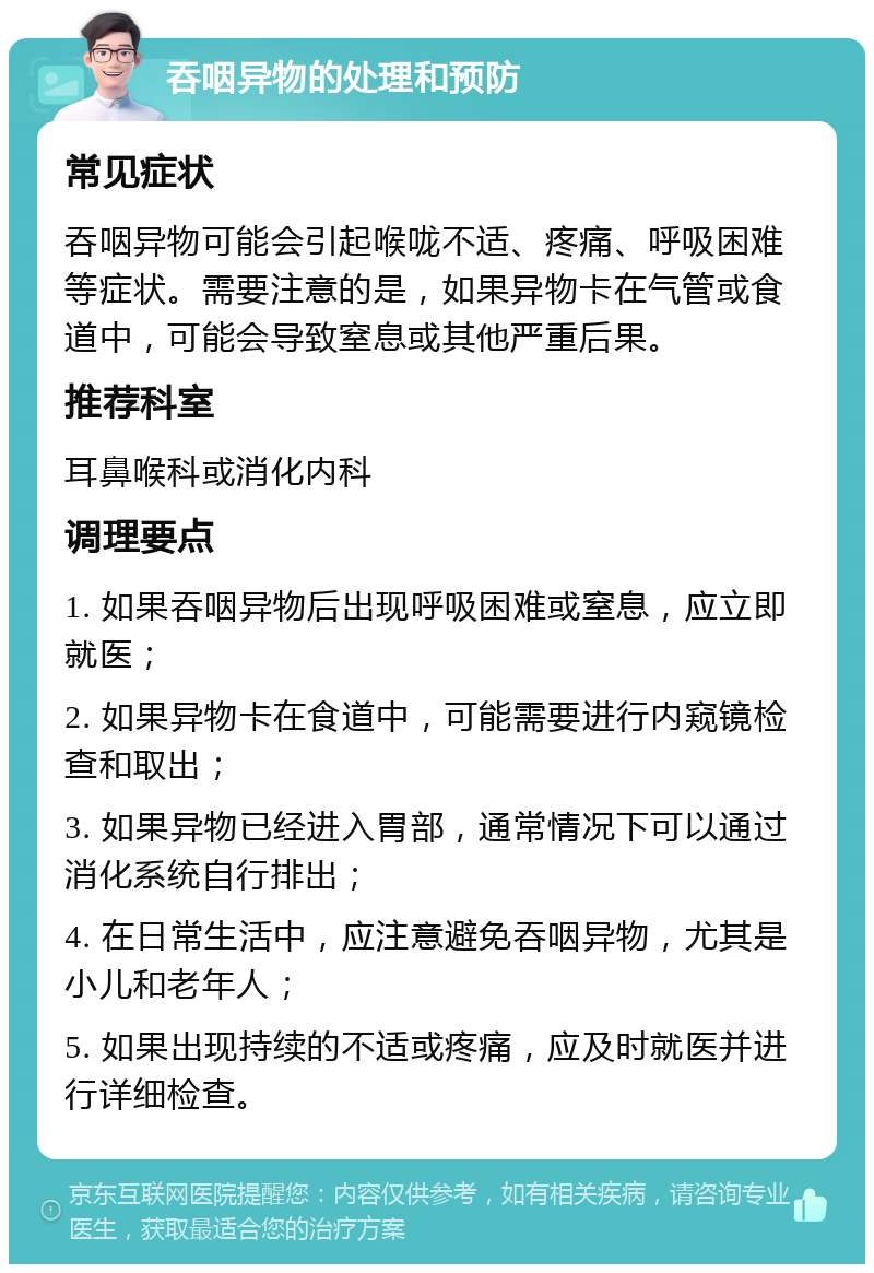 吞咽异物的处理和预防 常见症状 吞咽异物可能会引起喉咙不适、疼痛、呼吸困难等症状。需要注意的是，如果异物卡在气管或食道中，可能会导致窒息或其他严重后果。 推荐科室 耳鼻喉科或消化内科 调理要点 1. 如果吞咽异物后出现呼吸困难或窒息，应立即就医； 2. 如果异物卡在食道中，可能需要进行内窥镜检查和取出； 3. 如果异物已经进入胃部，通常情况下可以通过消化系统自行排出； 4. 在日常生活中，应注意避免吞咽异物，尤其是小儿和老年人； 5. 如果出现持续的不适或疼痛，应及时就医并进行详细检查。