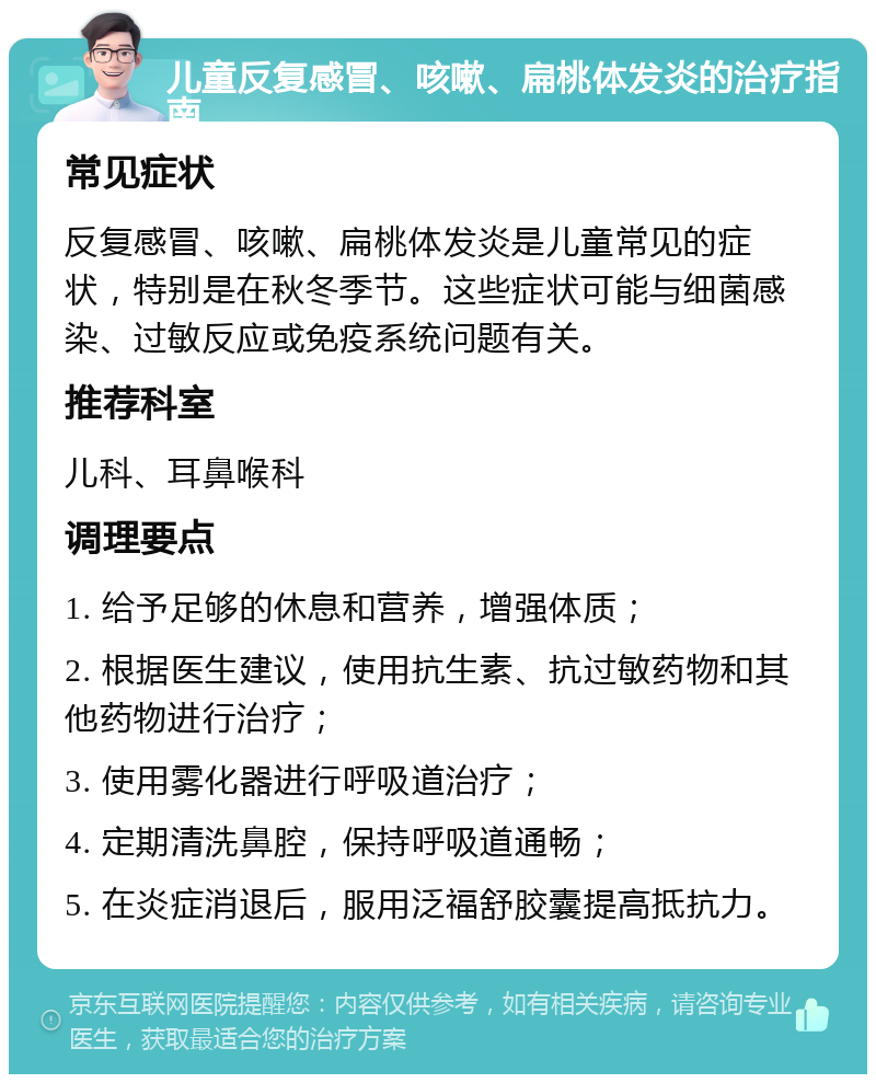 儿童反复感冒、咳嗽、扁桃体发炎的治疗指南 常见症状 反复感冒、咳嗽、扁桃体发炎是儿童常见的症状，特别是在秋冬季节。这些症状可能与细菌感染、过敏反应或免疫系统问题有关。 推荐科室 儿科、耳鼻喉科 调理要点 1. 给予足够的休息和营养，增强体质； 2. 根据医生建议，使用抗生素、抗过敏药物和其他药物进行治疗； 3. 使用雾化器进行呼吸道治疗； 4. 定期清洗鼻腔，保持呼吸道通畅； 5. 在炎症消退后，服用泛福舒胶囊提高抵抗力。