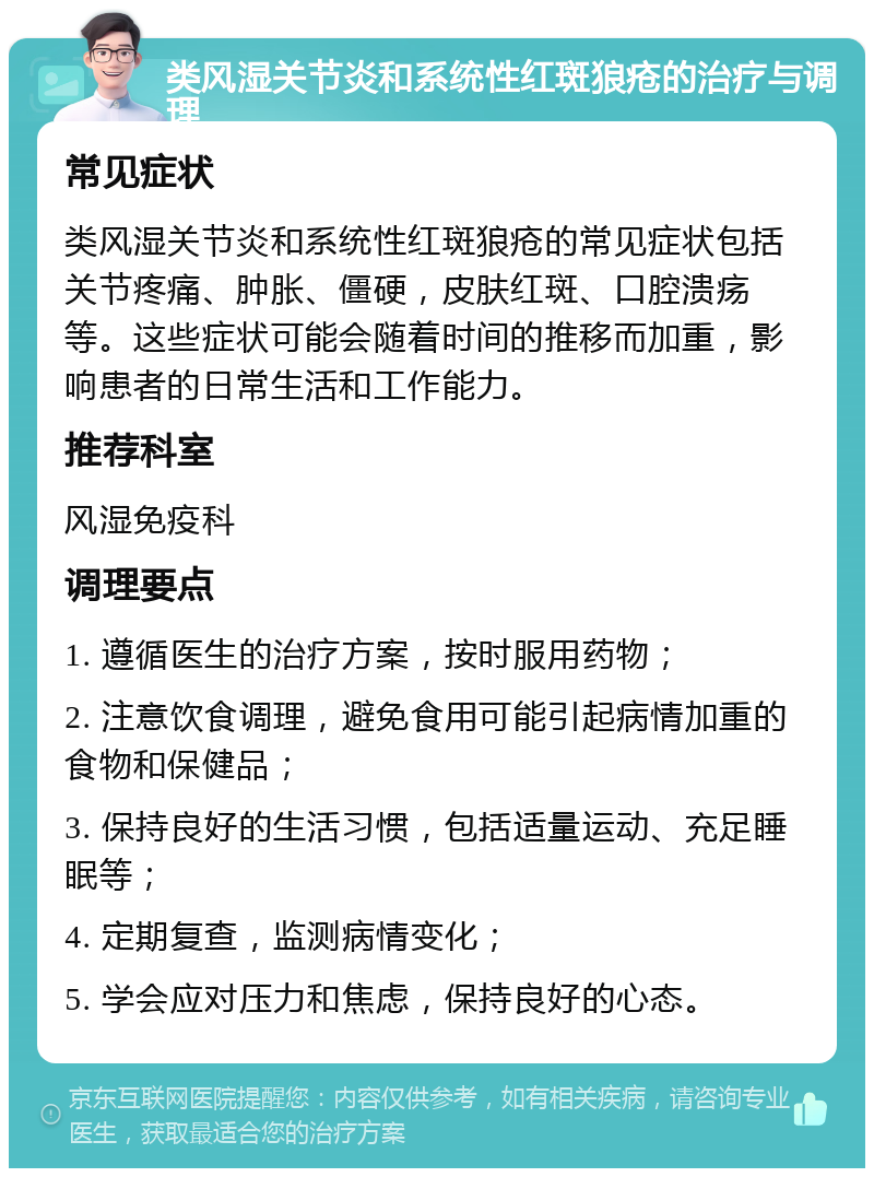 类风湿关节炎和系统性红斑狼疮的治疗与调理 常见症状 类风湿关节炎和系统性红斑狼疮的常见症状包括关节疼痛、肿胀、僵硬，皮肤红斑、口腔溃疡等。这些症状可能会随着时间的推移而加重，影响患者的日常生活和工作能力。 推荐科室 风湿免疫科 调理要点 1. 遵循医生的治疗方案，按时服用药物； 2. 注意饮食调理，避免食用可能引起病情加重的食物和保健品； 3. 保持良好的生活习惯，包括适量运动、充足睡眠等； 4. 定期复查，监测病情变化； 5. 学会应对压力和焦虑，保持良好的心态。