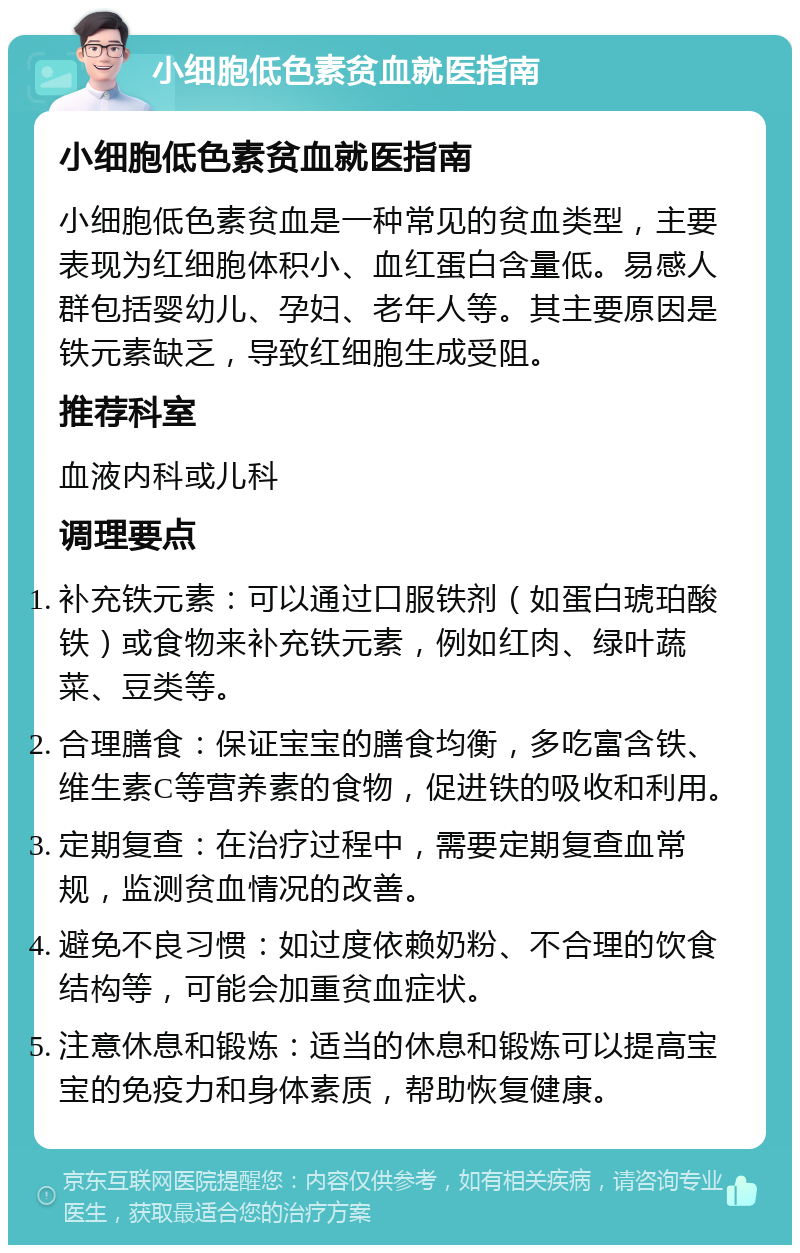 小细胞低色素贫血就医指南 小细胞低色素贫血就医指南 小细胞低色素贫血是一种常见的贫血类型，主要表现为红细胞体积小、血红蛋白含量低。易感人群包括婴幼儿、孕妇、老年人等。其主要原因是铁元素缺乏，导致红细胞生成受阻。 推荐科室 血液内科或儿科 调理要点 补充铁元素：可以通过口服铁剂（如蛋白琥珀酸铁）或食物来补充铁元素，例如红肉、绿叶蔬菜、豆类等。 合理膳食：保证宝宝的膳食均衡，多吃富含铁、维生素C等营养素的食物，促进铁的吸收和利用。 定期复查：在治疗过程中，需要定期复查血常规，监测贫血情况的改善。 避免不良习惯：如过度依赖奶粉、不合理的饮食结构等，可能会加重贫血症状。 注意休息和锻炼：适当的休息和锻炼可以提高宝宝的免疫力和身体素质，帮助恢复健康。