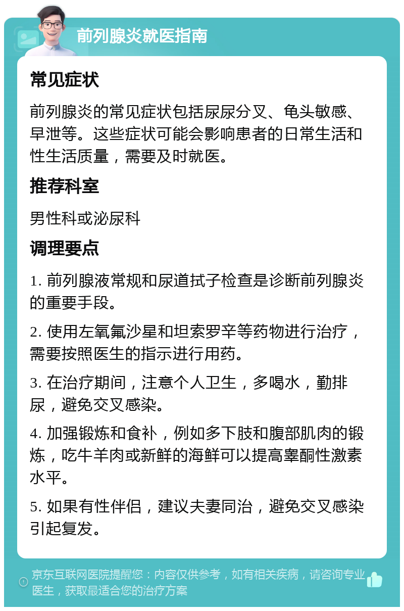 前列腺炎就医指南 常见症状 前列腺炎的常见症状包括尿尿分叉、龟头敏感、早泄等。这些症状可能会影响患者的日常生活和性生活质量，需要及时就医。 推荐科室 男性科或泌尿科 调理要点 1. 前列腺液常规和尿道拭子检查是诊断前列腺炎的重要手段。 2. 使用左氧氟沙星和坦索罗辛等药物进行治疗，需要按照医生的指示进行用药。 3. 在治疗期间，注意个人卫生，多喝水，勤排尿，避免交叉感染。 4. 加强锻炼和食补，例如多下肢和腹部肌肉的锻炼，吃牛羊肉或新鲜的海鲜可以提高睾酮性激素水平。 5. 如果有性伴侣，建议夫妻同治，避免交叉感染引起复发。