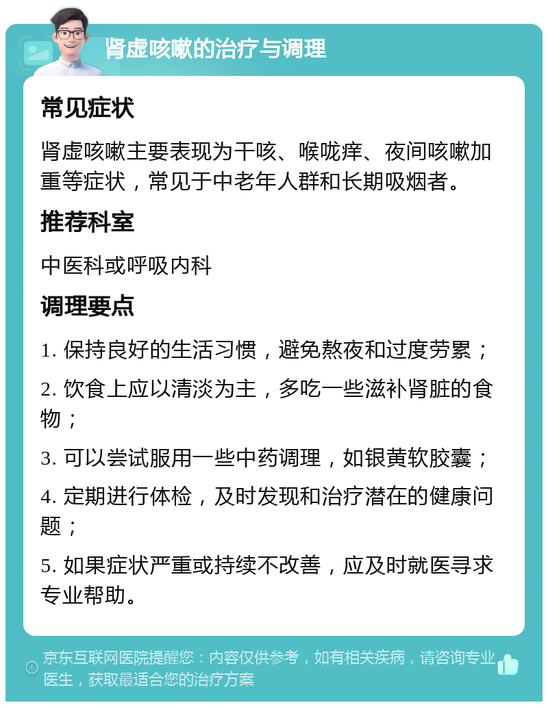 肾虚咳嗽的治疗与调理 常见症状 肾虚咳嗽主要表现为干咳、喉咙痒、夜间咳嗽加重等症状，常见于中老年人群和长期吸烟者。 推荐科室 中医科或呼吸内科 调理要点 1. 保持良好的生活习惯，避免熬夜和过度劳累； 2. 饮食上应以清淡为主，多吃一些滋补肾脏的食物； 3. 可以尝试服用一些中药调理，如银黄软胶囊； 4. 定期进行体检，及时发现和治疗潜在的健康问题； 5. 如果症状严重或持续不改善，应及时就医寻求专业帮助。