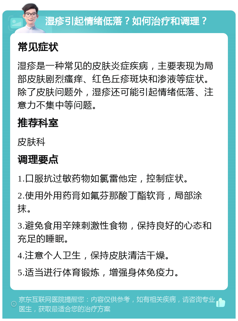 湿疹引起情绪低落？如何治疗和调理？ 常见症状 湿疹是一种常见的皮肤炎症疾病，主要表现为局部皮肤剧烈瘙痒、红色丘疹斑块和渗液等症状。除了皮肤问题外，湿疹还可能引起情绪低落、注意力不集中等问题。 推荐科室 皮肤科 调理要点 1.口服抗过敏药物如氯雷他定，控制症状。 2.使用外用药膏如氟芬那酸丁酯软膏，局部涂抹。 3.避免食用辛辣刺激性食物，保持良好的心态和充足的睡眠。 4.注意个人卫生，保持皮肤清洁干燥。 5.适当进行体育锻炼，增强身体免疫力。