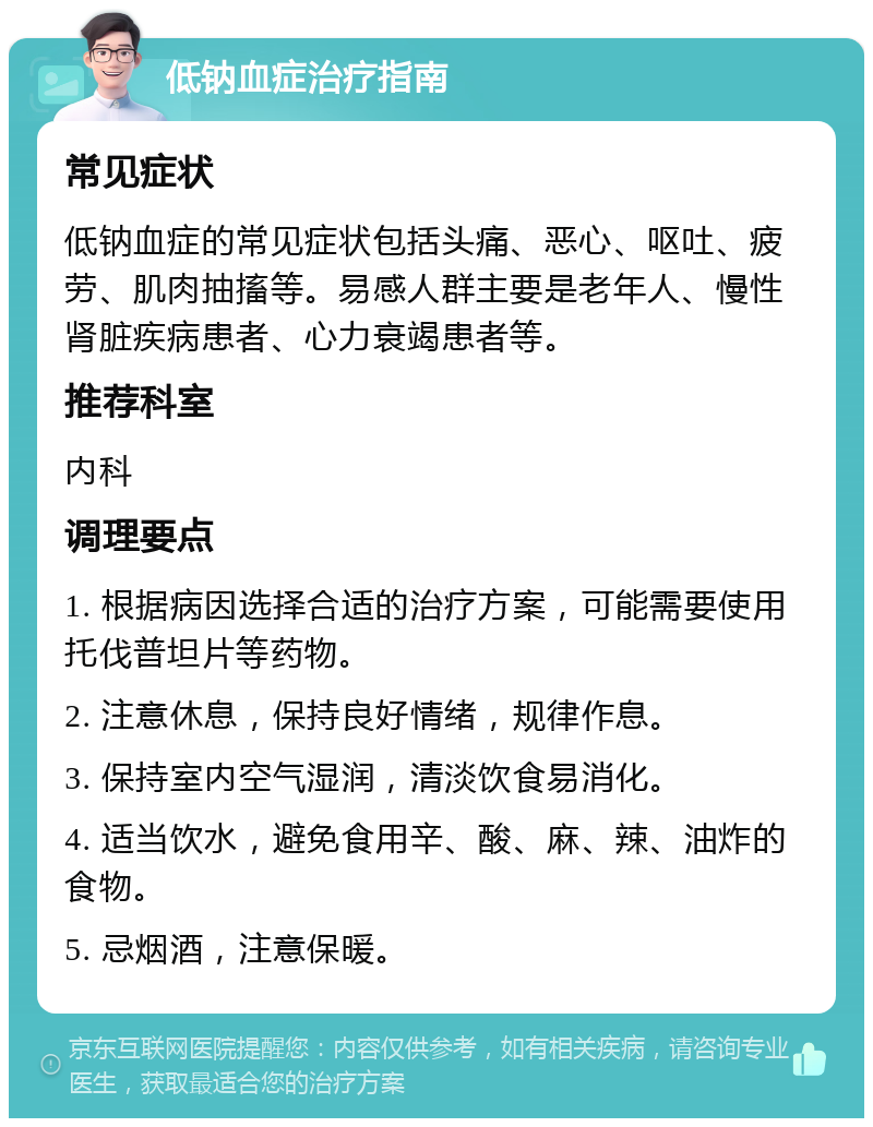 低钠血症治疗指南 常见症状 低钠血症的常见症状包括头痛、恶心、呕吐、疲劳、肌肉抽搐等。易感人群主要是老年人、慢性肾脏疾病患者、心力衰竭患者等。 推荐科室 内科 调理要点 1. 根据病因选择合适的治疗方案，可能需要使用托伐普坦片等药物。 2. 注意休息，保持良好情绪，规律作息。 3. 保持室内空气湿润，清淡饮食易消化。 4. 适当饮水，避免食用辛、酸、麻、辣、油炸的食物。 5. 忌烟酒，注意保暖。