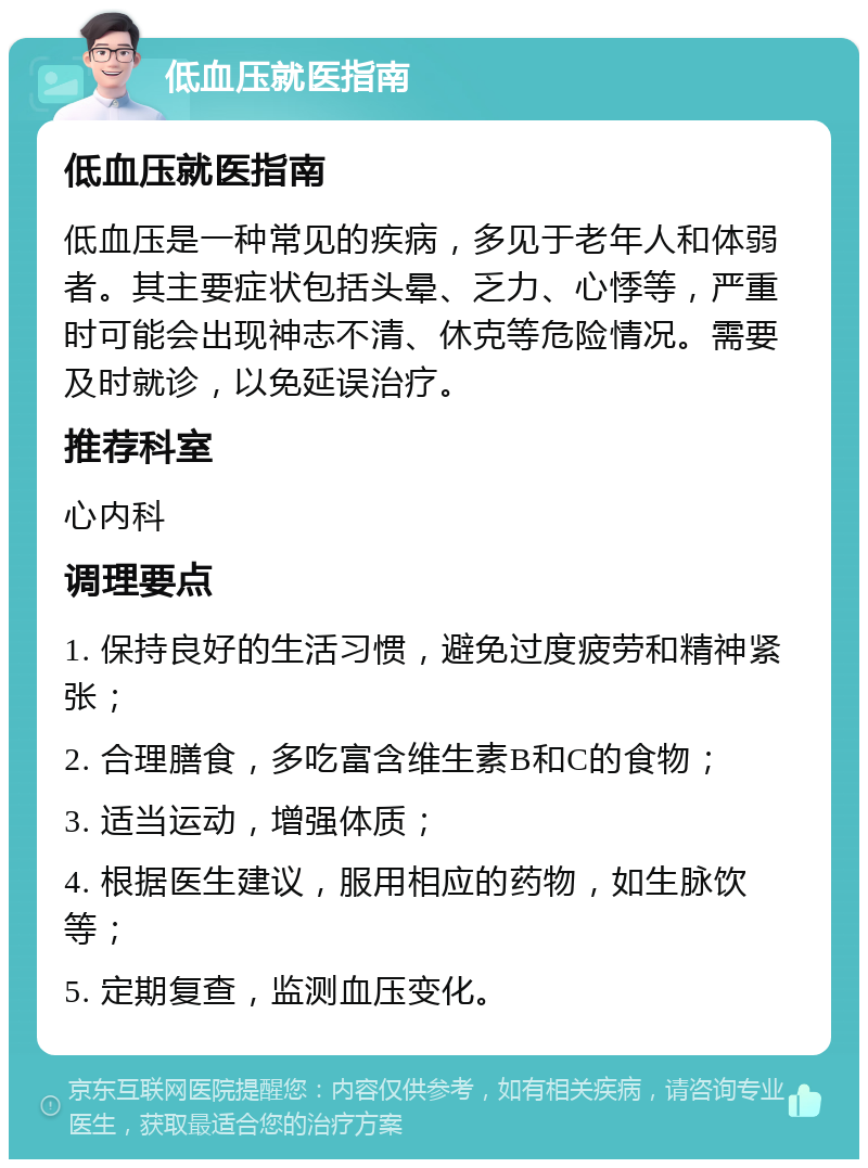 低血压就医指南 低血压就医指南 低血压是一种常见的疾病，多见于老年人和体弱者。其主要症状包括头晕、乏力、心悸等，严重时可能会出现神志不清、休克等危险情况。需要及时就诊，以免延误治疗。 推荐科室 心内科 调理要点 1. 保持良好的生活习惯，避免过度疲劳和精神紧张； 2. 合理膳食，多吃富含维生素B和C的食物； 3. 适当运动，增强体质； 4. 根据医生建议，服用相应的药物，如生脉饮等； 5. 定期复查，监测血压变化。