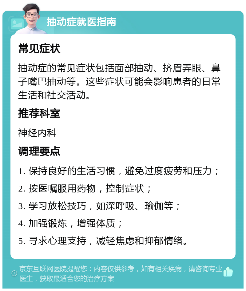 抽动症就医指南 常见症状 抽动症的常见症状包括面部抽动、挤眉弄眼、鼻子嘴巴抽动等。这些症状可能会影响患者的日常生活和社交活动。 推荐科室 神经内科 调理要点 1. 保持良好的生活习惯，避免过度疲劳和压力； 2. 按医嘱服用药物，控制症状； 3. 学习放松技巧，如深呼吸、瑜伽等； 4. 加强锻炼，增强体质； 5. 寻求心理支持，减轻焦虑和抑郁情绪。