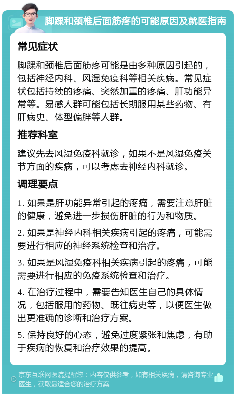 脚踝和颈椎后面筋疼的可能原因及就医指南 常见症状 脚踝和颈椎后面筋疼可能是由多种原因引起的，包括神经内科、风湿免疫科等相关疾病。常见症状包括持续的疼痛、突然加重的疼痛、肝功能异常等。易感人群可能包括长期服用某些药物、有肝病史、体型偏胖等人群。 推荐科室 建议先去风湿免疫科就诊，如果不是风湿免疫关节方面的疾病，可以考虑去神经内科就诊。 调理要点 1. 如果是肝功能异常引起的疼痛，需要注意肝脏的健康，避免进一步损伤肝脏的行为和物质。 2. 如果是神经内科相关疾病引起的疼痛，可能需要进行相应的神经系统检查和治疗。 3. 如果是风湿免疫科相关疾病引起的疼痛，可能需要进行相应的免疫系统检查和治疗。 4. 在治疗过程中，需要告知医生自己的具体情况，包括服用的药物、既往病史等，以便医生做出更准确的诊断和治疗方案。 5. 保持良好的心态，避免过度紧张和焦虑，有助于疾病的恢复和治疗效果的提高。