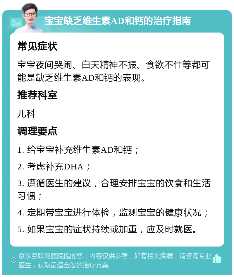 宝宝缺乏维生素AD和钙的治疗指南 常见症状 宝宝夜间哭闹、白天精神不振、食欲不佳等都可能是缺乏维生素AD和钙的表现。 推荐科室 儿科 调理要点 1. 给宝宝补充维生素AD和钙； 2. 考虑补充DHA； 3. 遵循医生的建议，合理安排宝宝的饮食和生活习惯； 4. 定期带宝宝进行体检，监测宝宝的健康状况； 5. 如果宝宝的症状持续或加重，应及时就医。