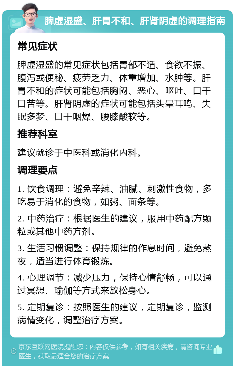 脾虚湿盛、肝胃不和、肝肾阴虚的调理指南 常见症状 脾虚湿盛的常见症状包括胃部不适、食欲不振、腹泻或便秘、疲劳乏力、体重增加、水肿等。肝胃不和的症状可能包括胸闷、恶心、呕吐、口干口苦等。肝肾阴虚的症状可能包括头晕耳鸣、失眠多梦、口干咽燥、腰膝酸软等。 推荐科室 建议就诊于中医科或消化内科。 调理要点 1. 饮食调理：避免辛辣、油腻、刺激性食物，多吃易于消化的食物，如粥、面条等。 2. 中药治疗：根据医生的建议，服用中药配方颗粒或其他中药方剂。 3. 生活习惯调整：保持规律的作息时间，避免熬夜，适当进行体育锻炼。 4. 心理调节：减少压力，保持心情舒畅，可以通过冥想、瑜伽等方式来放松身心。 5. 定期复诊：按照医生的建议，定期复诊，监测病情变化，调整治疗方案。