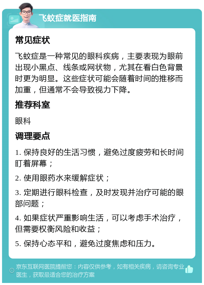 飞蚊症就医指南 常见症状 飞蚊症是一种常见的眼科疾病，主要表现为眼前出现小黑点、线条或网状物，尤其在看白色背景时更为明显。这些症状可能会随着时间的推移而加重，但通常不会导致视力下降。 推荐科室 眼科 调理要点 1. 保持良好的生活习惯，避免过度疲劳和长时间盯着屏幕； 2. 使用眼药水来缓解症状； 3. 定期进行眼科检查，及时发现并治疗可能的眼部问题； 4. 如果症状严重影响生活，可以考虑手术治疗，但需要权衡风险和收益； 5. 保持心态平和，避免过度焦虑和压力。