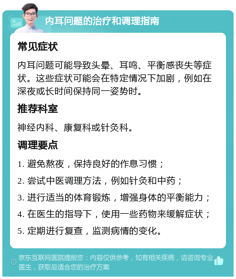 内耳问题的治疗和调理指南 常见症状 内耳问题可能导致头晕、耳鸣、平衡感丧失等症状。这些症状可能会在特定情况下加剧，例如在深夜或长时间保持同一姿势时。 推荐科室 神经内科、康复科或针灸科。 调理要点 1. 避免熬夜，保持良好的作息习惯； 2. 尝试中医调理方法，例如针灸和中药； 3. 进行适当的体育锻炼，增强身体的平衡能力； 4. 在医生的指导下，使用一些药物来缓解症状； 5. 定期进行复查，监测病情的变化。