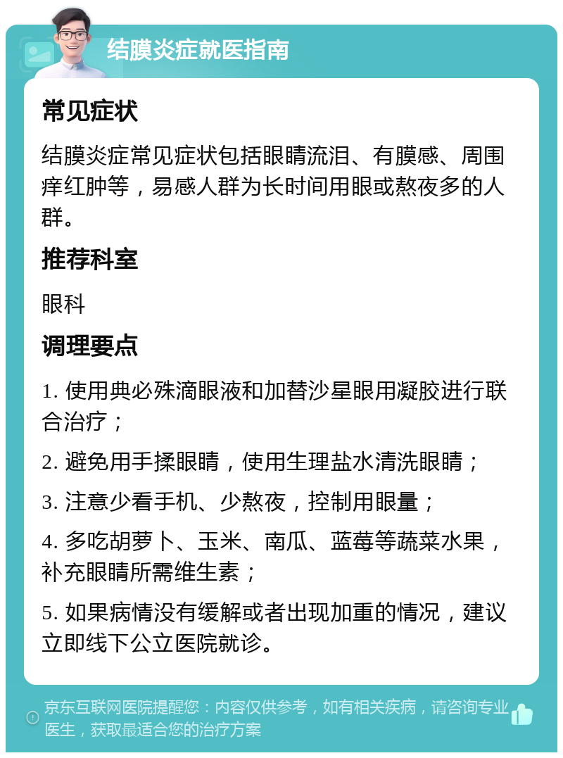 结膜炎症就医指南 常见症状 结膜炎症常见症状包括眼睛流泪、有膜感、周围痒红肿等，易感人群为长时间用眼或熬夜多的人群。 推荐科室 眼科 调理要点 1. 使用典必殊滴眼液和加替沙星眼用凝胶进行联合治疗； 2. 避免用手揉眼睛，使用生理盐水清洗眼睛； 3. 注意少看手机、少熬夜，控制用眼量； 4. 多吃胡萝卜、玉米、南瓜、蓝莓等蔬菜水果，补充眼睛所需维生素； 5. 如果病情没有缓解或者出现加重的情况，建议立即线下公立医院就诊。