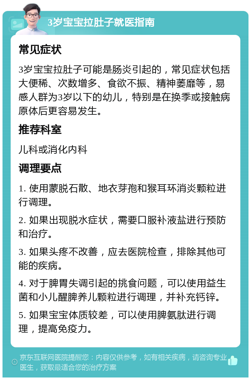 3岁宝宝拉肚子就医指南 常见症状 3岁宝宝拉肚子可能是肠炎引起的，常见症状包括大便稀、次数增多、食欲不振、精神萎靡等，易感人群为3岁以下的幼儿，特别是在换季或接触病原体后更容易发生。 推荐科室 儿科或消化内科 调理要点 1. 使用蒙脱石散、地衣芽孢和猴耳环消炎颗粒进行调理。 2. 如果出现脱水症状，需要口服补液盐进行预防和治疗。 3. 如果头疼不改善，应去医院检查，排除其他可能的疾病。 4. 对于脾胃失调引起的挑食问题，可以使用益生菌和小儿醒脾养儿颗粒进行调理，并补充钙锌。 5. 如果宝宝体质较差，可以使用脾氨肽进行调理，提高免疫力。