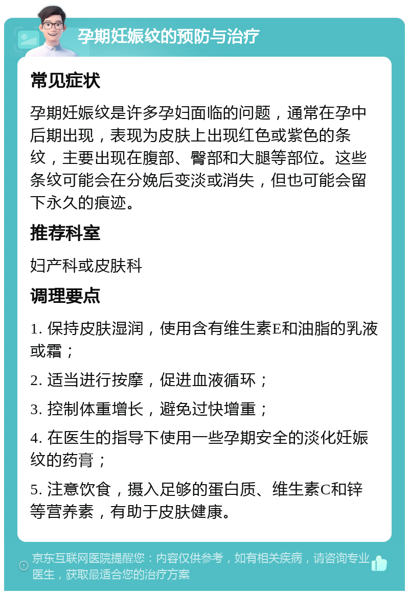 孕期妊娠纹的预防与治疗 常见症状 孕期妊娠纹是许多孕妇面临的问题，通常在孕中后期出现，表现为皮肤上出现红色或紫色的条纹，主要出现在腹部、臀部和大腿等部位。这些条纹可能会在分娩后变淡或消失，但也可能会留下永久的痕迹。 推荐科室 妇产科或皮肤科 调理要点 1. 保持皮肤湿润，使用含有维生素E和油脂的乳液或霜； 2. 适当进行按摩，促进血液循环； 3. 控制体重增长，避免过快增重； 4. 在医生的指导下使用一些孕期安全的淡化妊娠纹的药膏； 5. 注意饮食，摄入足够的蛋白质、维生素C和锌等营养素，有助于皮肤健康。