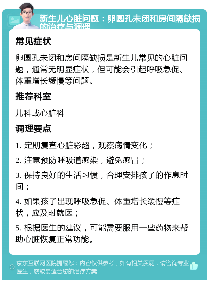 新生儿心脏问题：卵圆孔未闭和房间隔缺损的治疗与调理 常见症状 卵圆孔未闭和房间隔缺损是新生儿常见的心脏问题，通常无明显症状，但可能会引起呼吸急促、体重增长缓慢等问题。 推荐科室 儿科或心脏科 调理要点 1. 定期复查心脏彩超，观察病情变化； 2. 注意预防呼吸道感染，避免感冒； 3. 保持良好的生活习惯，合理安排孩子的作息时间； 4. 如果孩子出现呼吸急促、体重增长缓慢等症状，应及时就医； 5. 根据医生的建议，可能需要服用一些药物来帮助心脏恢复正常功能。