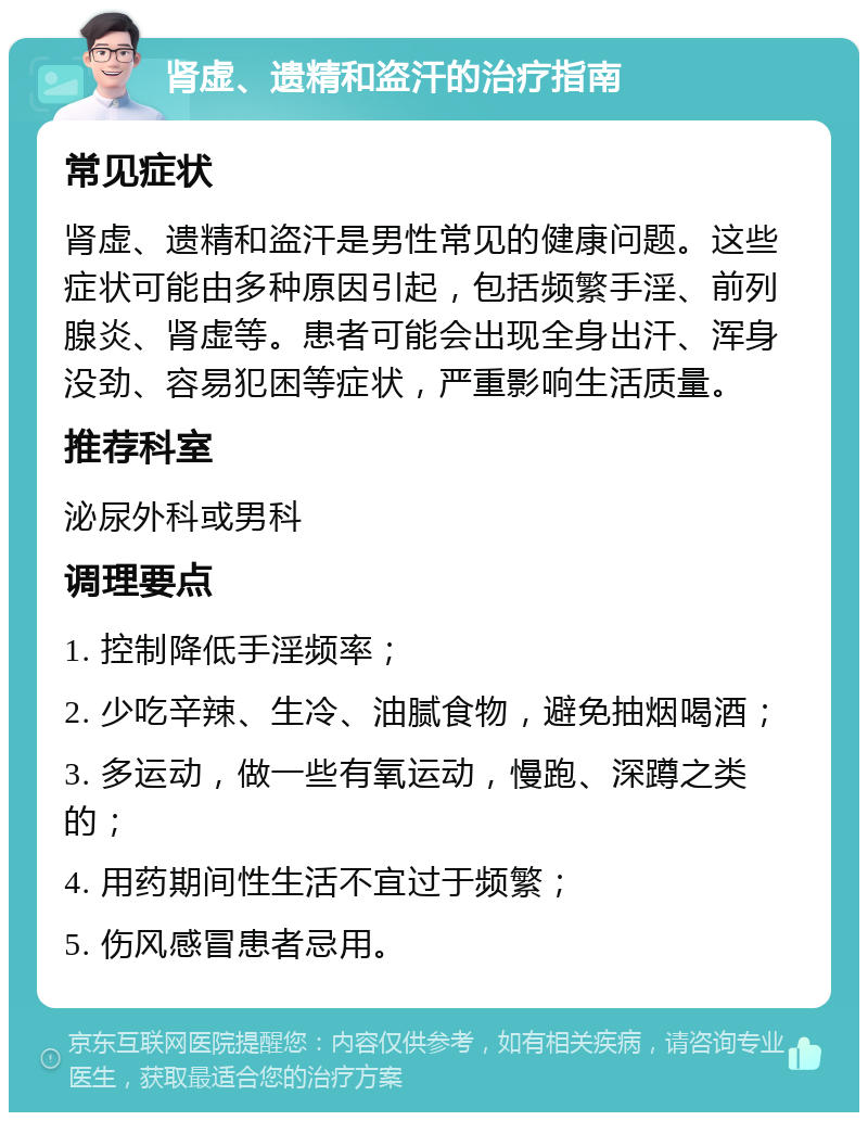 肾虚、遗精和盗汗的治疗指南 常见症状 肾虚、遗精和盗汗是男性常见的健康问题。这些症状可能由多种原因引起，包括频繁手淫、前列腺炎、肾虚等。患者可能会出现全身出汗、浑身没劲、容易犯困等症状，严重影响生活质量。 推荐科室 泌尿外科或男科 调理要点 1. 控制降低手淫频率； 2. 少吃辛辣、生冷、油腻食物，避免抽烟喝酒； 3. 多运动，做一些有氧运动，慢跑、深蹲之类的； 4. 用药期间性生活不宜过于频繁； 5. 伤风感冒患者忌用。