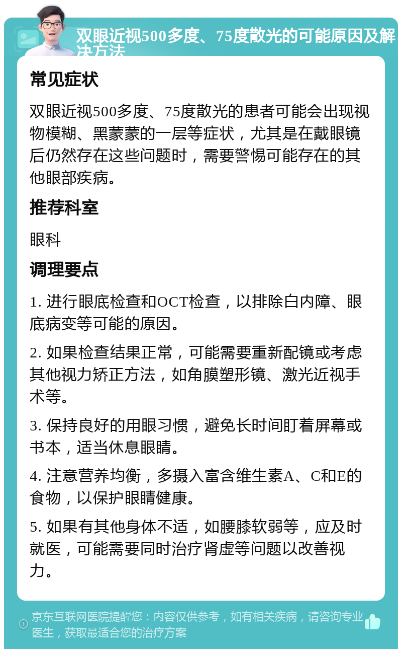 双眼近视500多度、75度散光的可能原因及解决方法 常见症状 双眼近视500多度、75度散光的患者可能会出现视物模糊、黑蒙蒙的一层等症状，尤其是在戴眼镜后仍然存在这些问题时，需要警惕可能存在的其他眼部疾病。 推荐科室 眼科 调理要点 1. 进行眼底检查和OCT检查，以排除白内障、眼底病变等可能的原因。 2. 如果检查结果正常，可能需要重新配镜或考虑其他视力矫正方法，如角膜塑形镜、激光近视手术等。 3. 保持良好的用眼习惯，避免长时间盯着屏幕或书本，适当休息眼睛。 4. 注意营养均衡，多摄入富含维生素A、C和E的食物，以保护眼睛健康。 5. 如果有其他身体不适，如腰膝软弱等，应及时就医，可能需要同时治疗肾虚等问题以改善视力。