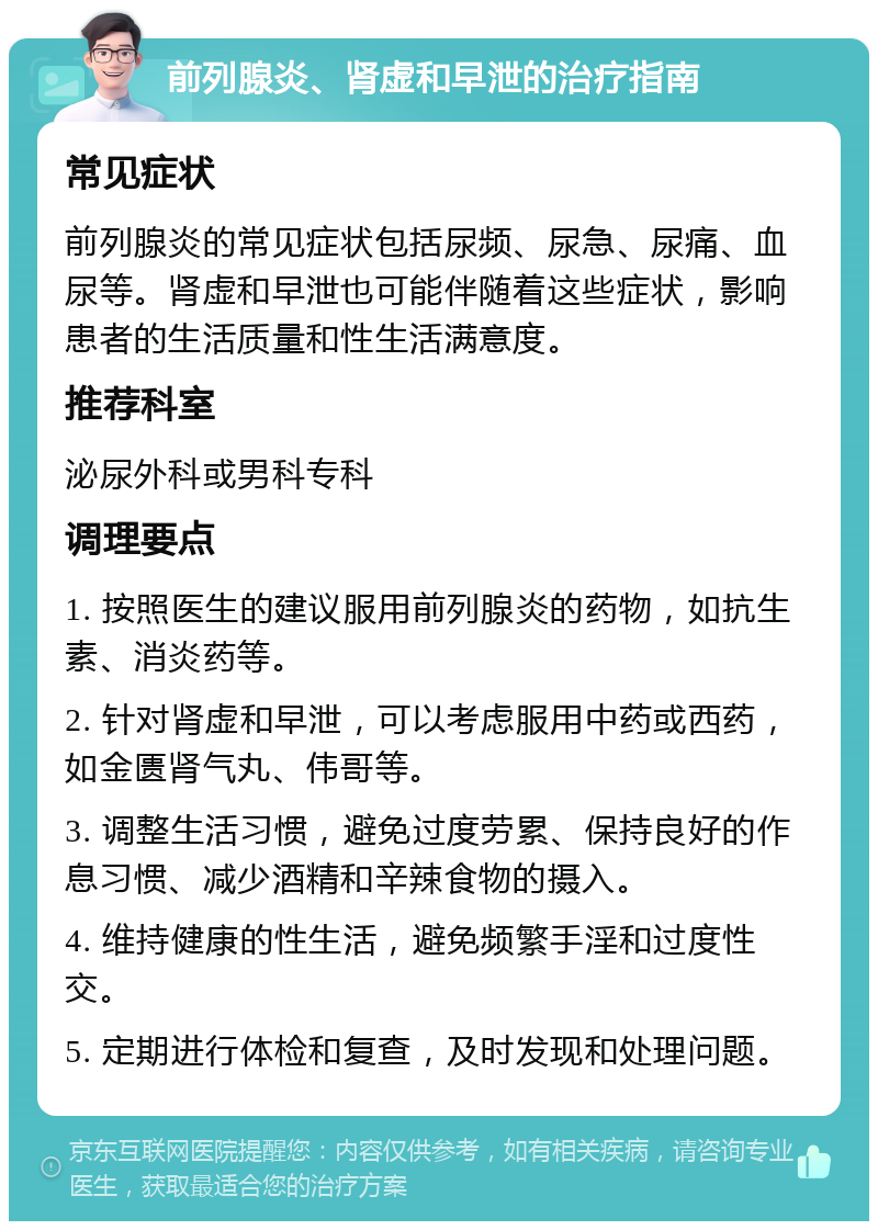 前列腺炎、肾虚和早泄的治疗指南 常见症状 前列腺炎的常见症状包括尿频、尿急、尿痛、血尿等。肾虚和早泄也可能伴随着这些症状，影响患者的生活质量和性生活满意度。 推荐科室 泌尿外科或男科专科 调理要点 1. 按照医生的建议服用前列腺炎的药物，如抗生素、消炎药等。 2. 针对肾虚和早泄，可以考虑服用中药或西药，如金匮肾气丸、伟哥等。 3. 调整生活习惯，避免过度劳累、保持良好的作息习惯、减少酒精和辛辣食物的摄入。 4. 维持健康的性生活，避免频繁手淫和过度性交。 5. 定期进行体检和复查，及时发现和处理问题。