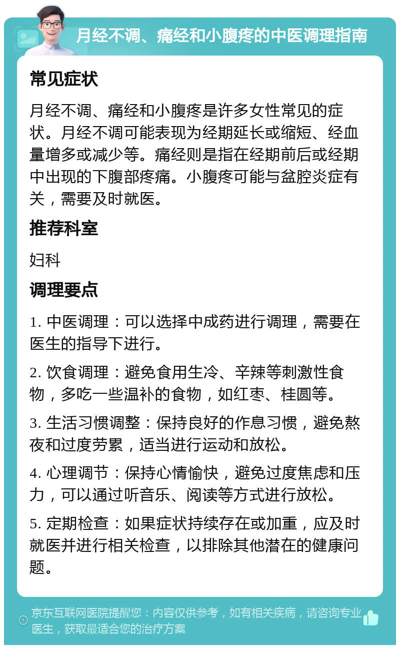 月经不调、痛经和小腹疼的中医调理指南 常见症状 月经不调、痛经和小腹疼是许多女性常见的症状。月经不调可能表现为经期延长或缩短、经血量增多或减少等。痛经则是指在经期前后或经期中出现的下腹部疼痛。小腹疼可能与盆腔炎症有关，需要及时就医。 推荐科室 妇科 调理要点 1. 中医调理：可以选择中成药进行调理，需要在医生的指导下进行。 2. 饮食调理：避免食用生冷、辛辣等刺激性食物，多吃一些温补的食物，如红枣、桂圆等。 3. 生活习惯调整：保持良好的作息习惯，避免熬夜和过度劳累，适当进行运动和放松。 4. 心理调节：保持心情愉快，避免过度焦虑和压力，可以通过听音乐、阅读等方式进行放松。 5. 定期检查：如果症状持续存在或加重，应及时就医并进行相关检查，以排除其他潜在的健康问题。